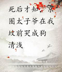 死后才知，京圈太子爷在我坟前哭成狗